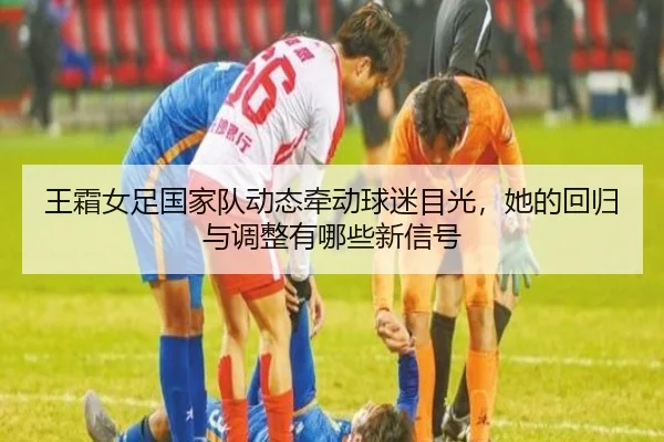 王霜女足国家队动态牵动球迷目光，她的回归与调整有哪些新信号
